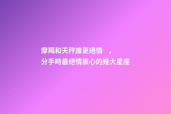 摩羯和天秤誰更絕情，分手時最絕情狠心的幾大星座